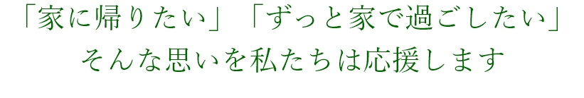 「家に帰りたい」「ずっと家で過ごしたい」そんな思いを私たちは応援します