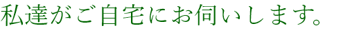 私達がご自宅にお伺いします。