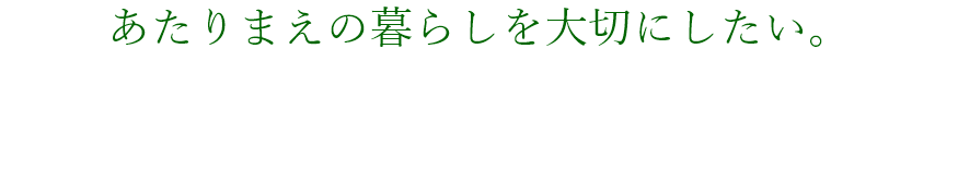 あたりまえの暮らしを大切にしたい。