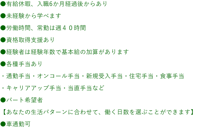 ●有給休暇、入職6か月経過後からあり●未経験から学べます●労働時間、常勤は週４０時間●資格取得支援あり●経験者は経験年数で基本給の加算があります●各種手当あり・通勤手当・オンコール手当・住宅手当・食事手当・当直手当など●パート希望者【あなたの生活パターンに合わせて、働く日数を選ぶことができます】●車通勤可