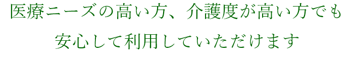 医療ニーズの高い方、介護度が高い方でも安心して利用していただけます